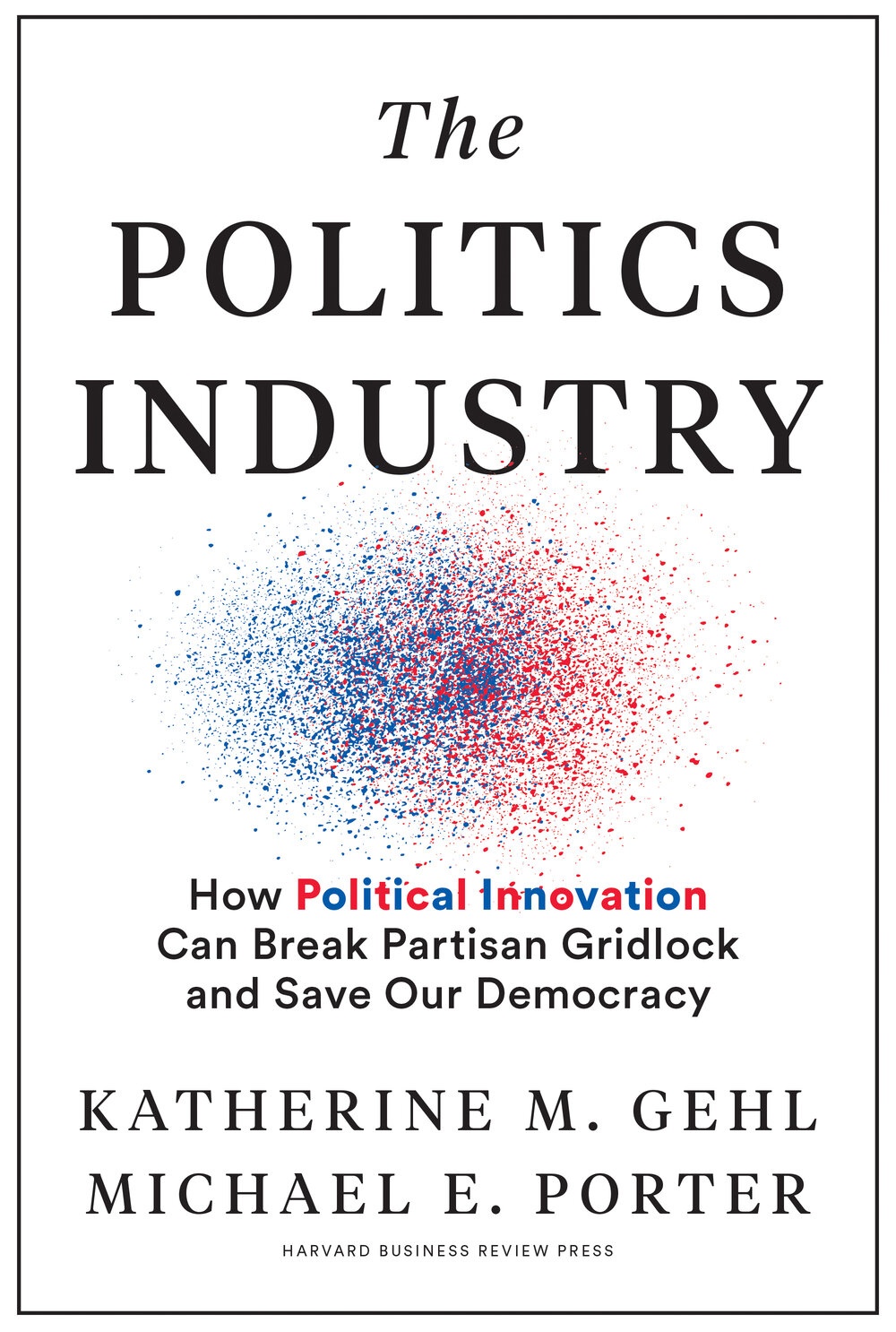 The Politics Industry: How Political Innovation Can Break Partisan Gridlock and Save Our Democracy by Katherine M. Gehl and Michael E. Porter